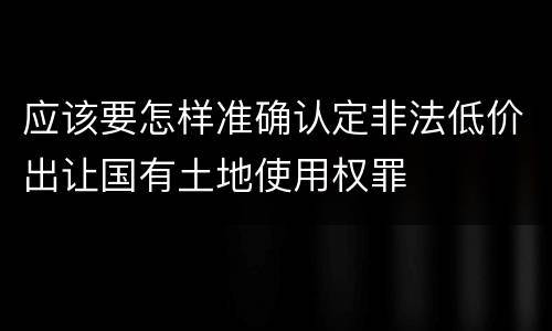 应该要怎样准确认定非法低价出让国有土地使用权罪