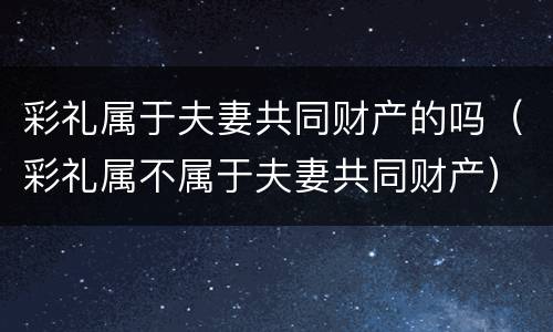 彩礼属于夫妻共同财产的吗（彩礼属不属于夫妻共同财产）