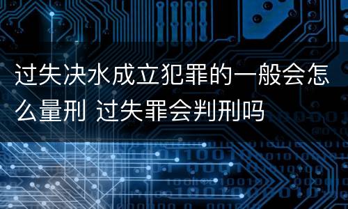 过失决水成立犯罪的一般会怎么量刑 过失罪会判刑吗