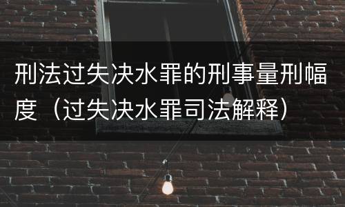 刑法过失决水罪的刑事量刑幅度（过失决水罪司法解释）