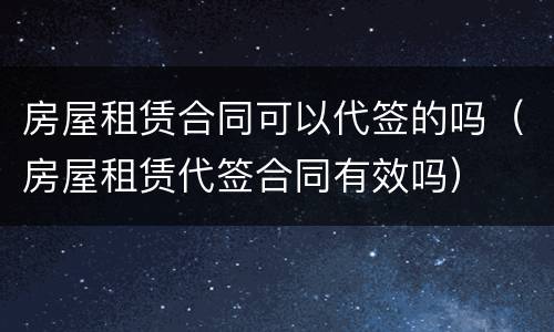 房屋租赁合同可以代签的吗（房屋租赁代签合同有效吗）