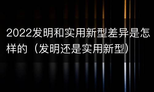 2022发明和实用新型差异是怎样的（发明还是实用新型）