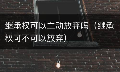 继承权可以主动放弃吗（继承权可不可以放弃）
