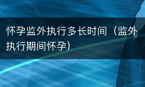 怀孕监外执行多长时间（监外执行期间怀孕）