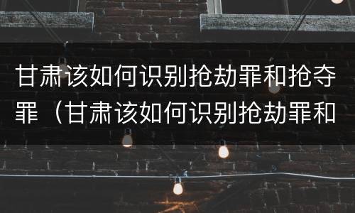 甘肃该如何识别抢劫罪和抢夺罪（甘肃该如何识别抢劫罪和抢夺罪的案件）