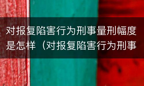 对报复陷害行为刑事量刑幅度是怎样（对报复陷害行为刑事量刑幅度是怎样的）