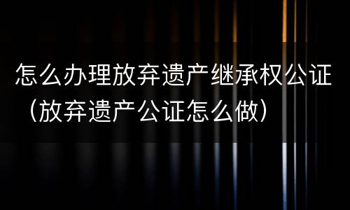 怎么办理放弃遗产继承权公证（放弃遗产公证怎么做）