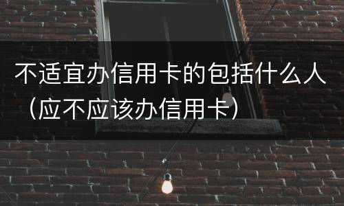不适宜办信用卡的包括什么人（应不应该办信用卡）