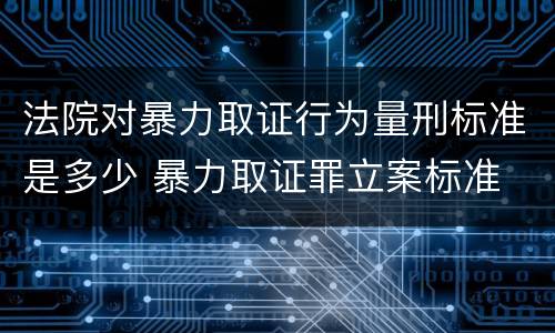 法院对暴力取证行为量刑标准是多少 暴力取证罪立案标准