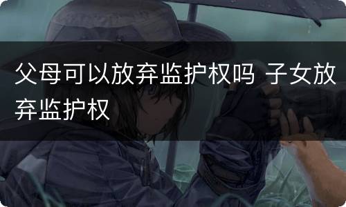 父母可以放弃监护权吗 子女放弃监护权