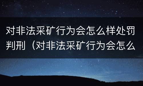 对非法采矿行为会怎么样处罚判刑（对非法采矿行为会怎么样处罚判刑多少年）