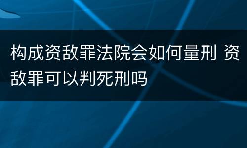 构成资敌罪法院会如何量刑 资敌罪可以判死刑吗