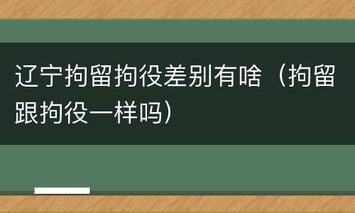 辽宁拘留拘役差别有啥（拘留跟拘役一样吗）