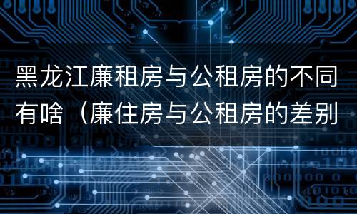 黑龙江廉租房与公租房的不同有啥（廉住房与公租房的差别）