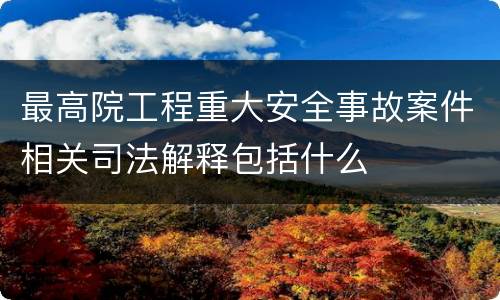 最高院工程重大安全事故案件相关司法解释包括什么