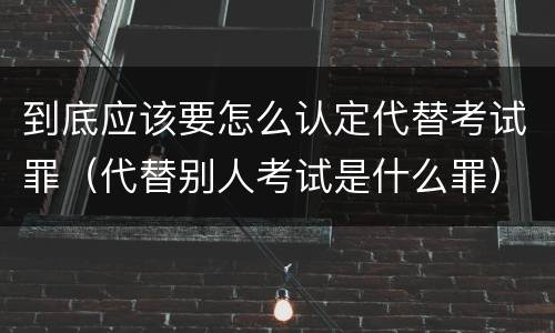 到底应该要怎么认定代替考试罪（代替别人考试是什么罪）