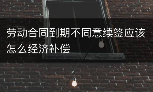 劳动合同到期不同意续签应该怎么经济补偿