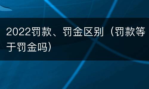 2022罚款、罚金区别（罚款等于罚金吗）