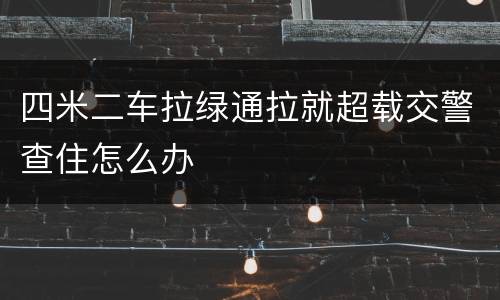 四米二车拉绿通拉就超载交警查住怎么办