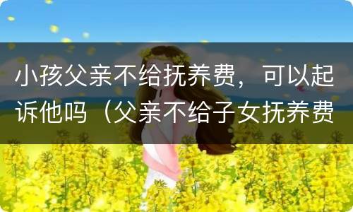 小孩父亲不给抚养费，可以起诉他吗（父亲不给子女抚养费怎么起诉）
