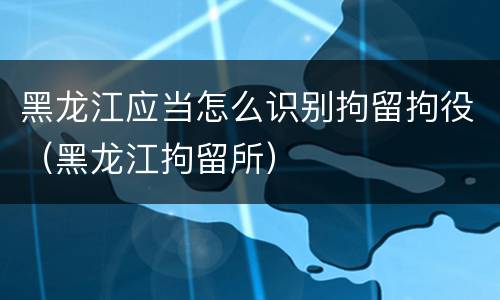 黑龙江应当怎么识别拘留拘役（黑龙江拘留所）
