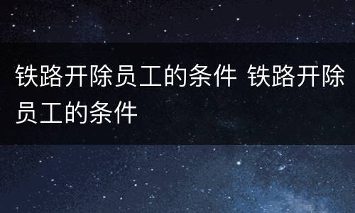 铁路开除员工的条件 铁路开除员工的条件
