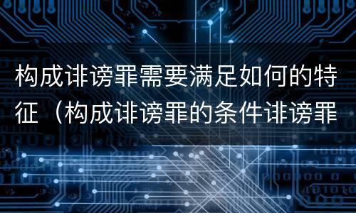 构成诽谤罪需要满足如何的特征（构成诽谤罪的条件诽谤罪）