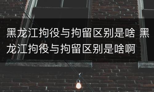 黑龙江拘役与拘留区别是啥 黑龙江拘役与拘留区别是啥啊