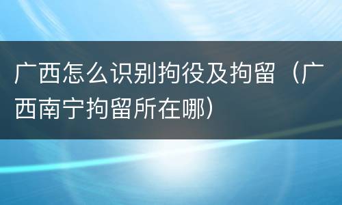 广西怎么识别拘役及拘留（广西南宁拘留所在哪）
