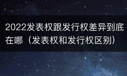 2022发表权跟发行权差异到底在哪（发表权和发行权区别）