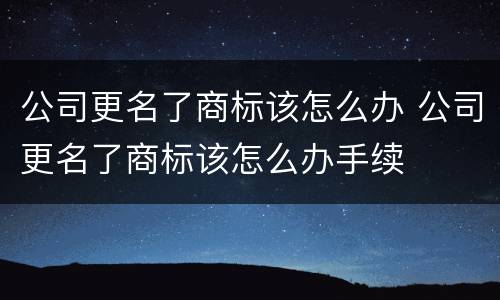 公司更名了商标该怎么办 公司更名了商标该怎么办手续