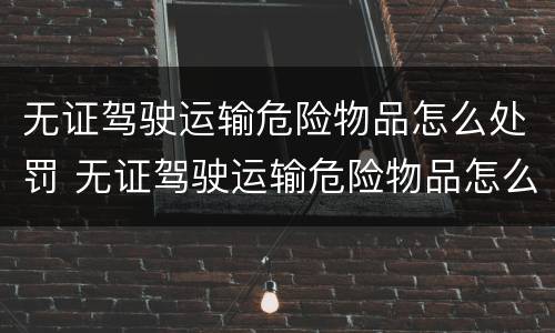 无证驾驶运输危险物品怎么处罚 无证驾驶运输危险物品怎么处罚规定