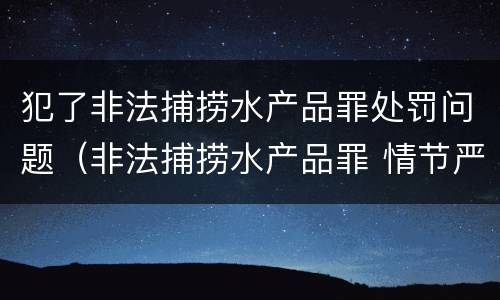 犯了非法捕捞水产品罪处罚问题（非法捕捞水产品罪 情节严重）