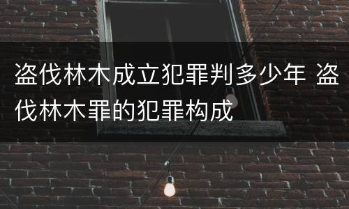 盗伐林木成立犯罪判多少年 盗伐林木罪的犯罪构成