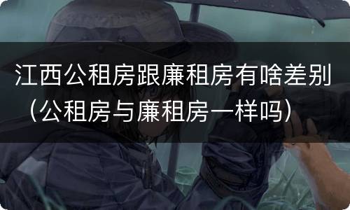 江西公租房跟廉租房有啥差别（公租房与廉租房一样吗）