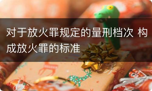 对于放火罪规定的量刑档次 构成放火罪的标准