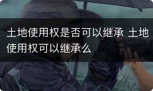 土地使用权是否可以继承 土地使用权可以继承么
