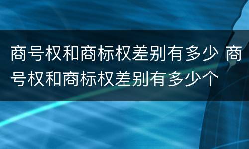 商号权和商标权差别有多少 商号权和商标权差别有多少个