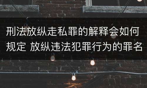 刑法放纵走私罪的解释会如何规定 放纵违法犯罪行为的罪名