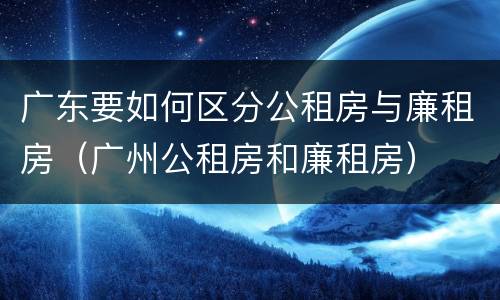 广东要如何区分公租房与廉租房（广州公租房和廉租房）