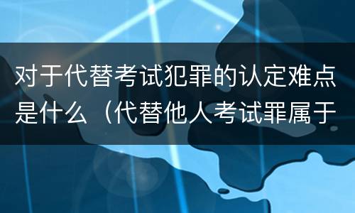 对于代替考试犯罪的认定难点是什么（代替他人考试罪属于什么类犯罪）
