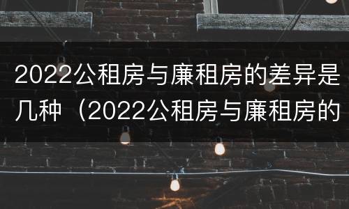 2022公租房与廉租房的差异是几种（2022公租房与廉租房的差异是几种类型）