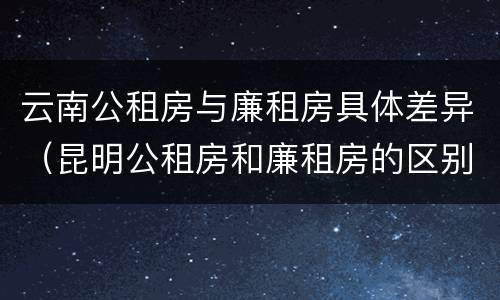 云南公租房与廉租房具体差异（昆明公租房和廉租房的区别）