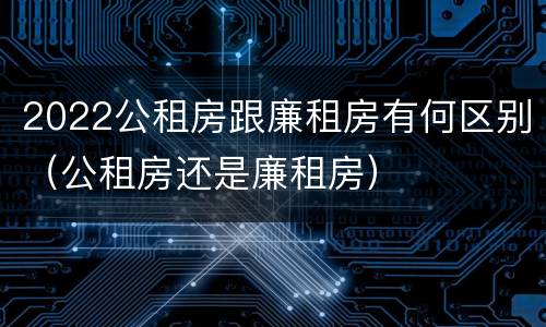 2022公租房跟廉租房有何区别（公租房还是廉租房）