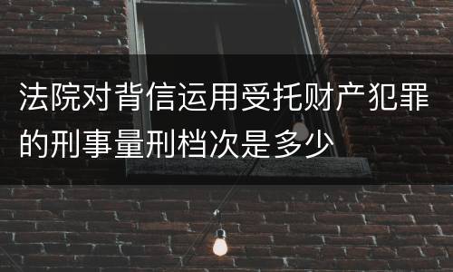 法院对背信运用受托财产犯罪的刑事量刑档次是多少