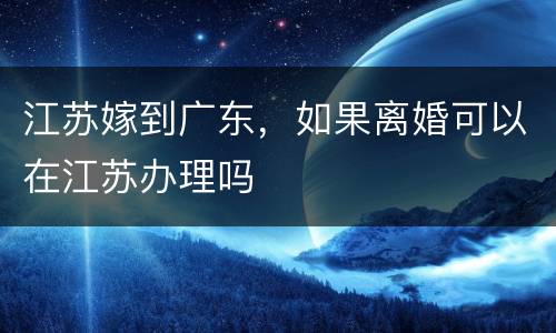 江苏嫁到广东，如果离婚可以在江苏办理吗