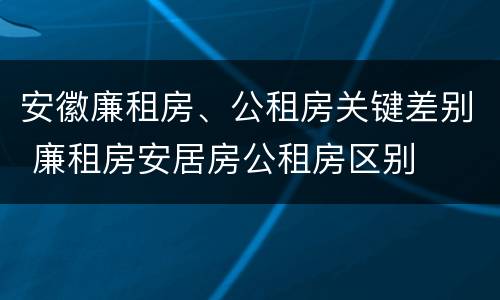 安徽廉租房、公租房关键差别 廉租房安居房公租房区别