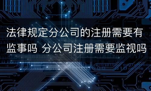 法律规定分公司的注册需要有监事吗 分公司注册需要监视吗