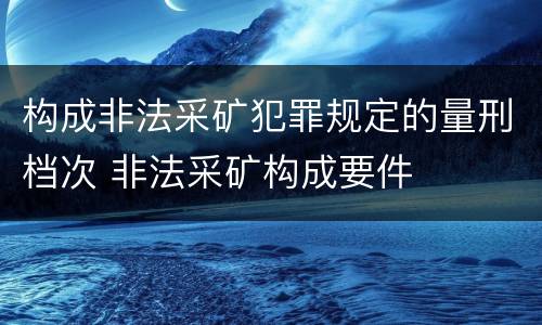 构成非法采矿犯罪规定的量刑档次 非法采矿构成要件