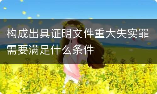 构成出具证明文件重大失实罪需要满足什么条件